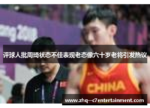 评球人批周琦状态不佳表现老态像六十岁老将引发热议 评球人批周琦状态不佳表现老态像六十岁老将引发热议