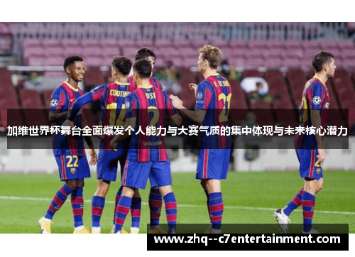 加维世界杯舞台全面爆发个人能力与大赛气质的集中体现与未来核心潜力